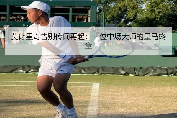 莫德里奇告别传闻再起：一位中场大师的皇马终章